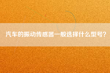 汽車的振動傳感器一般選擇什么型號? 汽車的振動傳感器一般選擇什么型號?