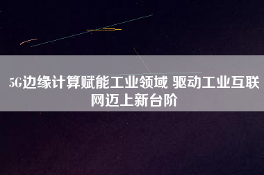 5G邊緣計算賦能工業領域 驅動工業互聯網邁上新臺階