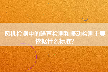 風(fēng)機(jī)檢測(cè)中的噪聲檢測(cè)和振動(dòng)檢測(cè)主要依據(jù)什么標(biāo)準(zhǔn)？