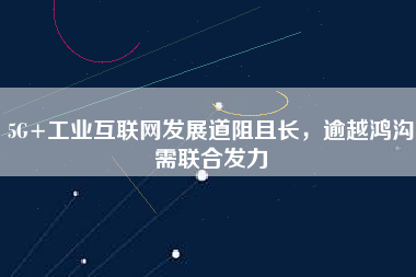 5G+工業互聯網發展道阻且長，逾越鴻溝需聯合發力