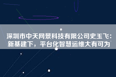 深圳市中天網景科技有限公司史玉飛：新基建下，平臺化智慧運維大有可為