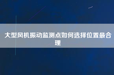 大型風機振動監測點如何選擇位置最合理