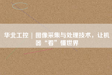 華北工控 | 圖像采集與處理技術，讓機器“看”懂世界