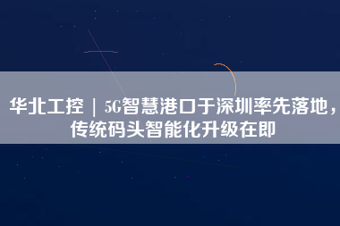 華北工控 | 5G智慧港口于深圳率先落地，傳統(tǒng)碼頭智能化升級在即