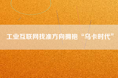工業互聯網找準方向擁抱“烏卡時代”