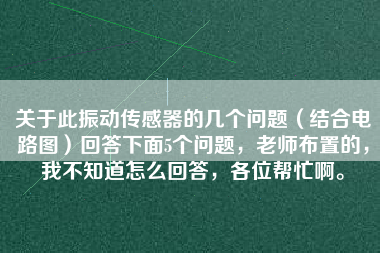 關(guān)于此振動(dòng)傳感器的幾個(gè)問題（結(jié)合電路圖）回答下面5個(gè)問題，老師布置的，我不知道怎么回答，各位幫忙啊。